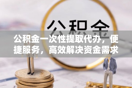 沭阳公积金一次性提取代办，便捷服务，高效解决资金需求