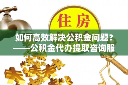 沭阳如何高效解决公积金问题？——公积金代办提取咨询服务指南