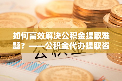沭阳如何高效解决公积金提取难题？——公积金代办提取咨询服务全解析