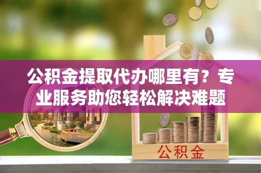 沭阳公积金提取代办哪里有？专业服务助您轻松解决难题